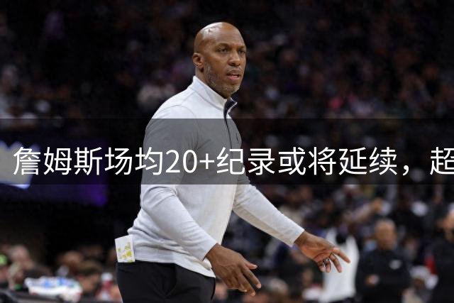 詹姆斯场均20+纪录或将延续，超42岁球员得分表现