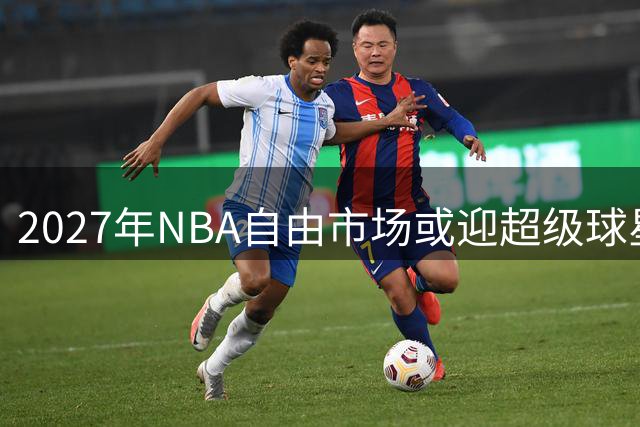2027年NBA自由市场或迎超级球星阵容